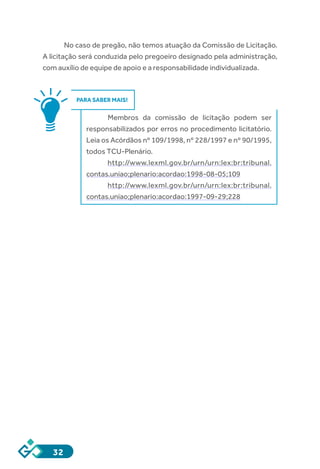 32
No caso de pregão, não temos atuação da Comissão de Licitação.
A licitação será conduzida pelo pregoeiro designado pela administração,
com auxílio de equipe de apoio e a responsabilidade individualizada.
PARA SABER MAIS!
Membros da comissão de licitação podem ser
responsabilizados por erros no procedimento licitatório.
Leia os Acórdãos nº 109/1998, nº 228/1997 e nº 90/1995,
todos TCU-Plenário.
http://www.lexml.gov.br/urn/urn:lex:br:tribunal.
contas.uniao;plenario:acordao:1998-08-05;109
http://www.lexml.gov.br/urn/urn:lex:br:tribunal.
contas.uniao;plenario:acordao:1997-09-29;228
 