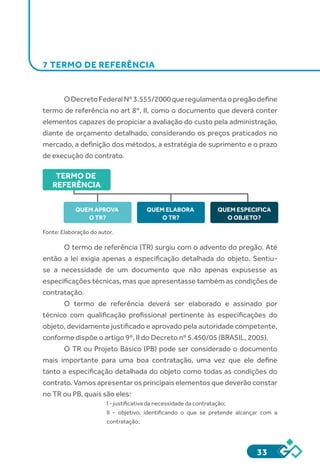 33
7 TERMO DE REFERÊNCIA
ODecretoFederalNº3.555/2000queregulamentaopregãodefine
termo de referência no art 8º, II, como o documento que deverá conter
elementos capazes de propiciar a avaliação do custo pela administração,
diante de orçamento detalhado, considerando os preços praticados no
mercado, a definição dos métodos, a estratégia de suprimento e o prazo
de execução do contrato.
TERMO DE
REFERÊNCIA
QUEM APROVA
O TR?
QUEM ELABORA
O TR?
QUEM ESPECIFICA
O OBJETO?
Fonte: Elaboração do autor.
O termo de referência (TR) surgiu com o advento do pregão. Até
então a lei exigia apenas a especificação detalhada do objeto. Sentiu-
se a necessidade de um documento que não apenas expusesse as
especificações técnicas, mas que apresentasse também as condições de
contratação.
O termo de referência deverá ser elaborado e assinado por
técnico com qualificação profissional pertinente às especificações do
objeto, devidamente justificado e aprovado pela autoridade competente,
conforme dispõe o artigo 9º, II do Decreto nº 5.450/05 (BRASIL, 2005).
O TR ou Projeto Básico (PB) pode ser considerado o documento
mais importante para uma boa contratação, uma vez que ele define
tanto a especificação detalhada do objeto como todas as condições do
contrato. Vamos apresentar os principais elementos que deverão constar
no TR ou PB, quais são eles:
I - justificativa da necessidade da contratação;
II - objetivo, identificando o que se pretende alcançar com a
contratação;
 