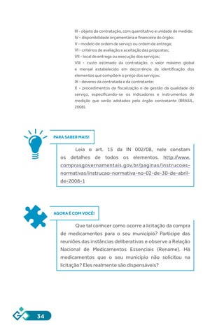 34
III - objeto da contratação, com quantitativo e unidade de medida;
IV - disponibilidade orçamentária e financeira do órgão;
V - modelo de ordem de serviço ou ordem de entrega;
VI - critérios de avaliação e aceitação das propostas;
VII - local de entrega ou execução dos serviços;
VIII - custo estimado da contratação, o valor máximo global
e mensal estabelecido em decorrência da identificação dos
elementos que compõem o preço dos serviços;
IX - deveres da contratada e da contratante;
X - procedimentos de fiscalização e de gestão da qualidade do
serviço, especificando-se os indicadores e instrumentos de
medição que serão adotados pelo órgão contratante (BRASIL,
2008).
PARA SABER MAIS!
Leia o art. 15 da IN 002/08, nele constam
os detalhes de todos os elementos. http://www.
comprasgovernamentais.gov.br/paginas/instrucoes-
normativas/instrucao-normativa-no-02-de-30-de-abril-
de-2008-1
AGORA É COM VOCÊ!
Que tal conhcer como ocorre a licitação da compra
de medicamentos para o seu município? Participe das
reuniões das instâncias deliberativas e observe a Relação
Nacional de Medicamentos Essenciais (Rename). Há
medicamentos que o seu município não solicitou na
licitação? Eles realmente são dispensáveis?
 