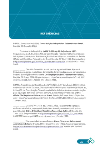 37
REFERÊNCIAS
BRASIL. Constituição (1998). Constituição da República Federativa do Brasil.
Brasília, DF: Senado, 1988.
_____. Presidência da República. Lei Nº 8.666, de 21 de junho de 1993.
Regulamenta o art. 37, inciso XXI, da Constituição Federal, institui normas para
licitações e contratos da Administração Pública e dá outras providências. Diário
Oficial [da] República Federativa do Brasil, Brasília, DF 6 jul. 1994. Disponível em:
http://www.planalto.gov.br/ccivil_03/leis/L8666cons.htm. Acesso em: 11 maio.
2016.
_____. _____. Decreto Federal Nº 3.555, de 8 de agosto de 2000. Aprova o
Regulamento para a modalidade de licitação denominada pregão, para aquisição
de bens e serviços comuns. Diário Oficial [da] República Federativa do Brasil,
Brasília, DF, 9 ago. 2000. Disponível em: < http://www.planalto.gov.br/ccivil_03/
decreto/d3555.htm>. Acesso em: 12 ago. 2016.
BRASIL. Presidência da República. Lei Nº 10.520, de 17 de julho de 2002. Institui,
no âmbito da União, Estados, Distrito Federal e Municípios, nos termos do art. 37,
inciso XXI, da Constituição Federal, modalidade de licitação denominada pregão,
para aquisição de bens e serviços comuns, e dá outras providências. Diário
Oficial [da] República Federativa do Brasil, Brasília, DF 30 jul. 2002. Disponível
em: < http://www.planalto.gov.br/ccivil_03/leis/2002/L10520.htm>. Acesso em:
12 maio. 2016.
_____. _____. Decreto Nº 5.450, de 31 maio. 2005. Regulamenta o pregão,
na forma eletrônica, para aquisição de bens e serviços comuns, e dá outras
providências. Diário Oficial [da] República Federativa do Brasil, Brasília, DF,
1 jun. 2005. Disponível em: < http://www.planalto.gov.br/ccivil_03/_ato2004-
2006/2005/decreto/d5450.htm>. Acesso em: 12 maio. 2016.
_____. _____. Câmara da Reforma do Estado. Plano Diretor da Reforma do
Aparelho do Estado. Brasília, 1995. Disponível em: < http://www.bresserpereira.
org.br/documents/mare/planodiretor/planodiretor.pdf. Acesso em: 11 maio.
2016.
 