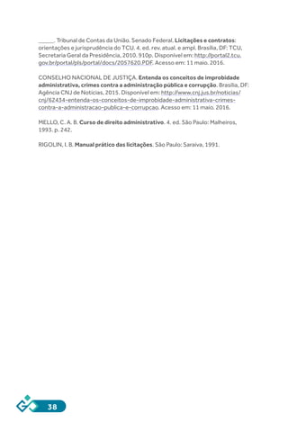 38
_____. Tribunal de Contas da União. Senado Federal. Licitações e contratos:
orientações e jurisprudência do TCU. 4. ed. rev. atual. e ampl. Brasília, DF: TCU,
Secretaria Geral da Presidência, 2010. 910p. Disponível em: http://portal2.tcu.
gov.br/portal/pls/portal/docs/2057620.PDF. Acesso em: 11 maio. 2016.
CONSELHO NACIONAL DE JUSTIÇA. Entenda os conceitos de improbidade
administrativa, crimes contra a administração pública e corrupção. Brasília, DF:
Agência CNJ de Notícias, 2015. Disponível em: http://www.cnj.jus.br/noticias/
cnj/62434-entenda-os-conceitos-de-improbidade-administrativa-crimes-
contra-a-administracao-publica-e-corrupcao. Acesso em: 11 maio. 2016.
MELLO, C. A. B. Curso de direito administrativo. 4. ed. São Paulo: Malheiros,
1993. p. 242.
RIGOLIN, I. B. Manual prático das licitações. São Paulo: Saraiva, 1991.
 