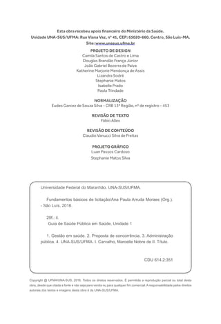 Copyright @ UFMA/UNA-SUS, 2016. Todos os diretos reservados. É permitida a reprodução parcial ou total desta
obra, desde que citada a fonte e não seja para venda ou para qualquer fim comercial. A responsabilidade pelos direitos
autorais dos textos e imagens desta obra é da UNA-SUS/UFMA.
Esta obra recebeu apoio financeiro do Ministério da Saúde.
Unidade UNA-SUS/UFMA: Rua Viana Vaz, nº 41, CEP: 65020-660. Centro, São Luís-MA.
Site: www.unasus.ufma.br
Universidade Federal do Maranhão. UNA-SUS/UFMA.
Fundamentos básicos de licitação/Ana Paula Arruda Moraes (Org.).
- São Luís, 2016.
29f.: il.
Guia de Saúde Pública em Saúde, Unidade 1
1. Gestão em saúde. 2. Proposta de concorrência. 3. Administração
pública. 4. UNA-SUS/UFMA. I. Carvalho, Marcelle Nobre de II. Título.
CDU 614.2:351
PROJETO DE DESIGN
Camila Santos de Castro e Lima
Douglas Brandão França Júnior
João Gabriel Bezerra de Paiva
Katherine Marjorie Mendonça de Assis
Lizandra Sodré
Stephanie Matos
Isabelle Prado
Paola Trindade
NORMALIZAÇÃO
Eudes Garcez de Souza Silva - CRB 13ª Região, nº de registro - 453
REVISÃO DE TEXTO
Fábio Allex
REVISÃO DE CONTEÚDO
Claudio Vanucci Silva de Freitas
PROJETO GRÁFICO
Luan Passos Cardoso
Stephanie Matos Silva
 