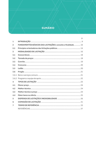 SUMÁRIO
p.
1 	 INTRODUÇÃO........................................................................................................ 9
2 	 FUNDAMENTOS BÁSICOS DAS LICITAÇÕES: conceito e finalidade.............. 10
2.1 	 Princípios orientadores das licitações públicas................................................ 14
3 	 MODALIDADES DE LICITAÇÃO.......................................................................... 16
3.1 	 Concorrência........................................................................................................ 18
3.2 	 Tomada de preços................................................................................................ 18
3.3 	 Convite.................................................................................................................. 19
3.4 	 Concurso............................................................................................................... 20
3.5 	 Leilão..................................................................................................................... 20
3.6 	 Pregão................................................................................................................... 21
3.6.1 	 Bens e serviços comuns....................................................................................... 21
3.6.2 	 Pregoeiro e equipe de apoio................................................................................. 22
4 	 TIPOS DE LICITAÇÃO ......................................................................................... 23
4.1 	 Menor preço.......................................................................................................... 24
4.2 	 Melhor técnica...................................................................................................... 24
4.3 	 Melhor técnica e preço ........................................................................................ 24
4.4 	 Maior lance ou oferta........................................................................................... 25
5 	 DISPENSA DE LICITAÇÃO E INEXIGIBILIDADE................................................ 26
6 	 COMISSÃO DE LICITAÇÃO................................................................................. 31
7 	 TERMO DE REFERÊNCIA..................................................................................... 33
	 REFERÊNCIAS....................................................................................................... 37
 