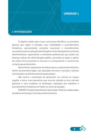 9
1 INTRODUÇÃO
O objetivo desta obra é que você possa identificar os princípios
básicos que regem a licitação, suas modalidades e procedimentos
licitatórios, apresentando conceitos essenciais e procedimentos
necessáriosparaarealizaçãodaslicitaçõeseaformalizaçãodoscontratos
administrativos, capacitando e orientando profissionais que atuam nas
diversas esferas da administração pública, tornando-os aptos a aplicar
da melhor forma possível os recursos e a compreender o universo das
compras governamentais.
Dessa forma, esperamos contribuir para o cumprimento eficiente,
dentro de preceitos legais, das aquisições de bens e serviços e demais
contratações na referida administração pública.
Não temos a pretenção de apresentar um manual ou sequer
esgotar o tema, mas esperamos que sirva de subsídio no dia a dia dos
gestores e seus auxiliares na facilitação, realização dos trabalhos e
procedimentos licitatórios em todos os níveis de atuação.
EMENTA:Fundamentosbásicosdalicitação.Práticaseelaborações
de editais de licitação. Contratos administrativos.
UNIDADE 1
 