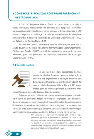 10
2 CONTROLE, FISCALIZAÇÃO E TRANSPARÊNCIA NA
GESTÃO PÚBLICA
		
A Lei de Responsabilidade Fiscal, ao preconizar o equilíbrio
fiscal, introduziu mecanismos de controle das despesas, atentando
para aquelas mais importantes, como pessoal e dívida. Ademais, a LRF
tornou obrigatória a publicação de dois instrumentos de fiscalização e
transparência: o Relatório Resumido de Execução Orçamentária - RREO
e o Relatório de Gestão Fiscal - RGF.
Ao mesmo tempo, estabelece que as informações relativas à
saúdedevemserinseridasnoSistemadeInformaçõessobreOrçamentos
Públicos em Saúde - SIOPS, até 30 dias após o encerramento de cada
bimestre, para ser publicado no Relatório Resumido de Execução
Orçamentária - RREO.
2.1 Receita pública
A Lei 4.320, de 1964, estabeleceu normas
gerais de direito financeiro para a elaboração e
controle dos orçamentos e balanços da União, dos
Estados, dos Municípios e do Distrito Federal. Tal
qual a Lei de Responsabilidade Fiscal (LRF), é um
marco para as finanças públicas e, de forma mais
específica, para o estudo das receitas e despesas.
Sobre as receitas públicas, são várias as suas definições; contudo,
na maioria, os conceitos fazem referência a “ingressos” ou “entradas”
de recursos que acrescem o patrimônio público. À luz de outra corrente
doutrinária, as receitas são definidas como o ingresso de recursos aos
cofres do ente público sem que o mesmo se caracterize uma em variação
patrimonial positiva. Assim, podemos definir a receita como sendo:
Um conjunto de ingressos financeiros com fonte e fatos
geradores próprios e permanentes oriundos da ação e de
atributos inerentes à instituição, e que, integrando o patrimônio,
na qualidade de elemento novo, produz-lhe acréscimos, sem,
contudo, gerar obrigações, reservas ou reivindicações de terceiros
(ALBUQUERQUE; MEDEIROS; FEIJÓ, 2008).
 