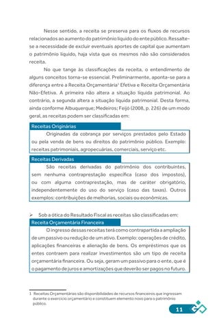 11
Nesse sentido, a receita se preserva para os fluxos de recursos
relacionadosaoaumentodopatrimôniolíquidodoentepúblico.Ressalte-
se a necessidade de excluir eventuais aportes de capital que aumentam
o patrimônio líquido, haja vista que os mesmos não são considerados
receita.
No que tange às classificações da receita, o entendimento de
alguns conceitos torna-se essencial. Preliminarmente, aponta-se para a
diferença entre a Receita Orçamentária1
Efetiva e Receita Orçamentária
Não-Efetiva. A primeira não altera a situação líquida patrimonial. Ao
contrário, a segunda altera a situação líquida patrimonial. Desta forma,
ainda conforme Albuquerque; Medeiros; Feijó (2008, p. 226) de um modo
geral, as receitas podem ser classificadas em:
Receitas Originárias
Originadas da cobrança por serviços prestados pelo Estado
ou pela venda de bens ou direitos do patrimônio público. Exemplo:
receitas patrimoniais, agropecuárias, comerciais, serviço etc.
Receitas Derivadas
São receitas derivadas do patrimônio dos contribuintes,
sem nenhuma contraprestação específica (caso dos impostos),
ou com alguma contraprestação, mas de caráter obrigatório,
independentemente do uso do serviço (caso das taxas). Outros
exemplos: contribuições de melhorias, sociais ou econômicas.
	Sob a ótica do Resultado Fiscal as receitas são classificadas em:
Receita Orçamentária Financeira
Oingressodessasreceitasterácomocontrapartidaaampliação
de um passivo ou redução de um ativo. Exemplo: operações de crédito,
aplicações financeiras e alienação de bens. Os empréstimos que os
entes contraem para realizar investimentos são um tipo de receita
orçamentária financeira. Ou seja, geram um passivo para o ente, que é
opagamentodejuroseamortizaçõesquedeverãoserpagosnofuturo.
	
1	 Receitas Orçamentárias são disponibilidades de recursos financeiros que ingressam
durante o exercício orçamentário e constituem elemento novo para o patrimônio
público.
 