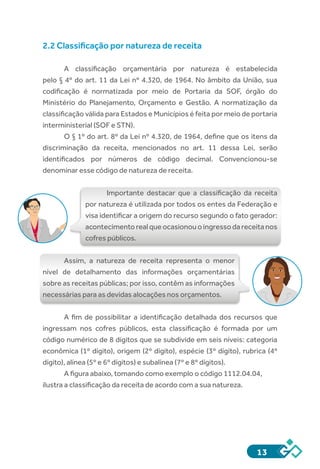 13
2.2 Classificação por natureza de receita
A classificação orçamentária por natureza é estabelecida
pelo § 4º do art. 11 da Lei nº 4.320, de 1964. No âmbito da União, sua
codificação é normatizada por meio de Portaria da SOF, órgão do
Ministério do Planejamento, Orçamento e Gestão. A normatização da
classificação válida para Estados e Municípios é feita por meio de portaria
interministerial (SOF e STN).
O § 1º do art. 8º da Lei nº 4.320, de 1964, define que os itens da
discriminação da receita, mencionados no art. 11 dessa Lei, serão
identificados por números de código decimal. Convencionou-se
denominar esse código de natureza de receita.
Importante destacar que a classificação da receita
por natureza é utilizada por todos os entes da Federação e
visa identificar a origem do recurso segundo o fato gerador:
acontecimento real que ocasionou o ingresso da receita nos
cofres públicos.
Assim, a natureza de receita representa o menor
nível de detalhamento das informações orçamentárias
sobre as receitas públicas; por isso, contêm as informações
necessárias para as devidas alocações nos orçamentos.
A fim de possibilitar a identificação detalhada dos recursos que
ingressam nos cofres públicos, esta classificação é formada por um
código numérico de 8 dígitos que se subdivide em seis níveis: categoria
econômica (1º dígito), origem (2º dígito), espécie (3º dígito), rubrica (4º
dígito), alínea (5º e 6º dígitos) e subalínea (7º e 8º dígitos).
A figura abaixo, tomando como exemplo o código 1112.04.04,
ilustra a classificação da receita de acordo com a sua natureza.
 