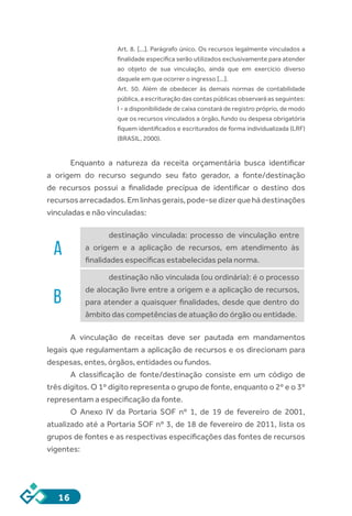 16
Art. 8. [...]. Parágrafo único. Os recursos legalmente vinculados a
finalidade específica serão utilizados exclusivamente para atender
ao objeto de sua vinculação, ainda que em exercício diverso
daquele em que ocorrer o ingresso [...].
Art. 50. Além de obedecer às demais normas de contabilidade
pública, a escrituração das contas públicas observará as seguintes:
I - a disponibilidade de caixa constará de registro próprio, de modo
que os recursos vinculados a órgão, fundo ou despesa obrigatória
fiquem identificados e escriturados de forma individualizada (LRF)
(BRASIL, 2000).
Enquanto a natureza da receita orçamentária busca identificar
a origem do recurso segundo seu fato gerador, a fonte/destinação
de recursos possui a finalidade precípua de identificar o destino dos
recursosarrecadados.Emlinhasgerais,pode-sedizerquehádestinações
vinculadas e não vinculadas:
A
destinação vinculada: processo de vinculação entre
a origem e a aplicação de recursos, em atendimento às
finalidades específicas estabelecidas pela norma.
B
destinação não vinculada (ou ordinária): é o processo
de alocação livre entre a origem e a aplicação de recursos,
para atender a quaisquer finalidades, desde que dentro do
âmbito das competências de atuação do órgão ou entidade.
A vinculação de receitas deve ser pautada em mandamentos
legais que regulamentam a aplicação de recursos e os direcionam para
despesas, entes, órgãos, entidades ou fundos.
A classificação de fonte/destinação consiste em um código de
três dígitos. O 1º dígito representa o grupo de fonte, enquanto o 2º e o 3º
representam a especificação da fonte.
O Anexo IV da Portaria SOF nº 1, de 19 de fevereiro de 2001,
atualizado até a Portaria SOF nº 3, de 18 de fevereiro de 2011, lista os
grupos de fontes e as respectivas especificações das fontes de recursos
vigentes:
 