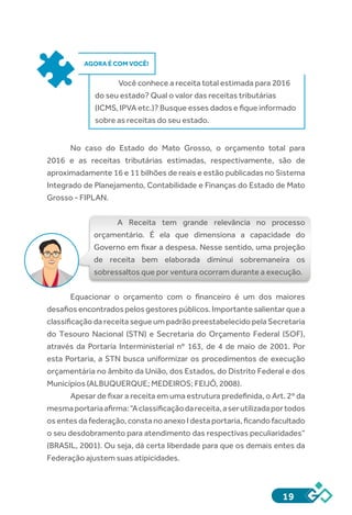19
AGORA É COM VOCÊ!
Você conhece a receita total estimada para 2016
do seu estado? Qual o valor das receitas tributárias
(ICMS, IPVA etc.)? Busque esses dados e fique informado
sobre as receitas do seu estado.
No caso do Estado do Mato Grosso, o orçamento total para
2016 e as receitas tributárias estimadas, respectivamente, são de
aproximadamente 16 e 11 bilhões de reais e estão publicadas no Sistema
Integrado de Planejamento, Contabilidade e Finanças do Estado de Mato
Grosso - FIPLAN.
A Receita tem grande relevância no processo
orçamentário. É ela que dimensiona a capacidade do
Governo em fixar a despesa. Nesse sentido, uma projeção
de receita bem elaborada diminui sobremaneira os
sobressaltos que por ventura ocorram durante a execução.
Equacionar o orçamento com o financeiro é um dos maiores
desafios encontrados pelos gestores públicos. Importante salientar que a
classificação da receita segue um padrão preestabelecido pela Secretaria
do Tesouro Nacional (STN) e Secretaria do Orçamento Federal (SOF),
através da Portaria Interministerial nº 163, de 4 de maio de 2001. Por
esta Portaria, a STN busca uniformizar os procedimentos de execução
orçamentária no âmbito da União, dos Estados, do Distrito Federal e dos
Municípios (ALBUQUERQUE; MEDEIROS; FEIJÓ, 2008).
Apesar de fixar a receita em uma estrutura predefinida, o Art. 2º da
mesmaportariaafirma:“Aclassificaçãodareceita,aserutilizadaportodos
os entes da federação, consta no anexo I desta portaria, ficando facultado
o seu desdobramento para atendimento das respectivas peculiaridades”
(BRASIL, 2001). Ou seja, dá certa liberdade para que os demais entes da
Federação ajustem suas atipicidades.
 