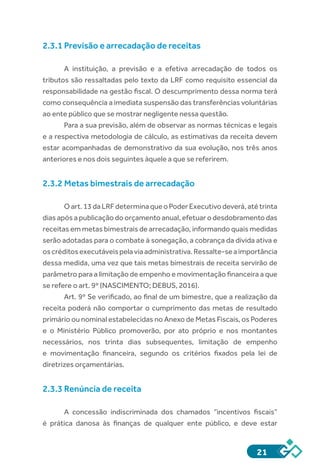 21
2.3.1 Previsão e arrecadação de receitas
A instituição, a previsão e a efetiva arrecadação de todos os
tributos são ressaltadas pelo texto da LRF como requisito essencial da
responsabilidade na gestão fiscal. O descumprimento dessa norma terá
como consequência a imediata suspensão das transferências voluntárias
ao ente público que se mostrar negligente nessa questão.
Para a sua previsão, além de observar as normas técnicas e legais
e a respectiva metodologia de cálculo, as estimativas da receita devem
estar acompanhadas de demonstrativo da sua evolução, nos três anos
anteriores e nos dois seguintes àquele a que se referirem.
2.3.2 Metas bimestrais de arrecadação
Oart.13daLRFdeterminaqueoPoderExecutivodeverá,atétrinta
dias após a publicação do orçamento anual, efetuar o desdobramento das
receitas em metas bimestrais de arrecadação, informando quais medidas
serão adotadas para o combate à sonegação, a cobrança da dívida ativa e
oscréditosexecutáveispelaviaadministrativa.Ressalte-seaimportância
dessa medida, uma vez que tais metas bimestrais de receita servirão de
parâmetro para a limitação de empenho e movimentação financeira a que
se refere o art. 9º (NASCIMENTO; DEBUS, 2016).
Art. 9º Se verificado, ao final de um bimestre, que a realização da
receita poderá não comportar o cumprimento das metas de resultado
primário ou nominal estabelecidas no Anexo de Metas Fiscais, os Poderes
e o Ministério Público promoverão, por ato próprio e nos montantes
necessários, nos trinta dias subsequentes, limitação de empenho
e movimentação financeira, segundo os critérios fixados pela lei de
diretrizes orçamentárias.
2.3.3 Renúncia de receita
A concessão indiscriminada dos chamados “incentivos fiscais”
é prática danosa às finanças de qualquer ente público, e deve estar
 