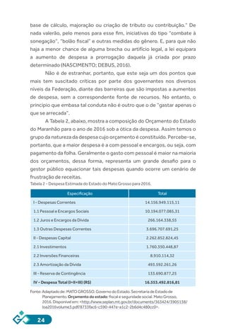24
base de cálculo, majoração ou criação de tributo ou contribuição.” De
nada valerão, pelo menos para esse fim, iniciativas do tipo “combate à
sonegação”, “bolão fiscal” e outras medidas do gênero. E, para que não
haja a menor chance de alguma brecha ou artifício legal, a lei equipara
a aumento de despesa a prorrogação daquela já criada por prazo
determinado (NASCIMENTO; DEBUS, 2016).
Não é de estranhar, portanto, que este seja um dos pontos que
mais tem suscitado críticas por parte dos governantes nos diversos
níveis da Federação, diante das barreiras que são impostas a aumentos
de despesa, sem a correspondente fonte de recursos. No entanto, o
princípio que embasa tal conduta não é outro que o de “gastar apenas o
que se arrecada”.
A Tabela 2, abaixo, mostra a composição do Orçamento do Estado
do Maranhão para o ano de 2016 sob a ótica da despesa. Assim temos o
grupo da natureza da despesa cujo orçamento é constituído. Percebe-se,
portanto, que a maior despesa é a com pessoal e encargos, ou seja, com
pagamento da folha. Geralmente o gasto com pessoal é maior na maioria
dos orçamentos, dessa forma, representa um grande desafio para o
gestor público equacionar tais despesas quando ocorre um cenário de
frustração de receitas.
Tabela 2 - Despesa Estimada do Estado do Mato Grosso para 2016.
Especificação Total
I - Despesas Correntes 14.156.949.115,11
1.1 Pessoal e Encargos Sociais 10.194.077.085,31
1.2 Juros e Encargos da Dívida 266.164.338,55
1.3 Outras Despesas Correntes 3.696.707.691,25
II - Despesas Capital 2.262.852.824,45
2.1 Investimentos 1.760.350.448,87
2.2 Inversões Financeiras 8.910.114,32
2.3 Amortização da Dívida 493.592.261,26
III - Reserva de Contingência 133.690.877,25
IV - Despesa Total (I+II+III) (R$) 16.553.492.816,81
Fonte:Adaptadode:MATOGROSSO.GovernodoEstado.SecretariadeEstadode
Planejamento.Orçamentodoestado:fiscaleseguridadesocial.MatoGrosso,
2016.Disponívelem:<http://www.seplan.mt.gov.br/documents/363424/3905138/
loa2016volume3.pdf/8733fac6-c590-447e-a1c2-2b6d4c480cc0>.
 