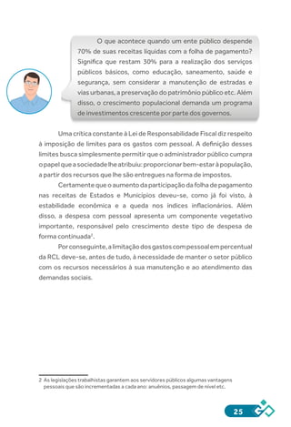 25
O que acontece quando um ente público despende
70% de suas receitas líquidas com a folha de pagamento?
Significa que restam 30% para a realização dos serviços
públicos básicos, como educação, saneamento, saúde e
segurança, sem considerar a manutenção de estradas e
vias urbanas, a preservação do patrimônio público etc. Além
disso, o crescimento populacional demanda um programa
de investimentos crescente por parte dos governos.
Uma crítica constante à Lei de Responsabilidade Fiscal diz respeito
à imposição de limites para os gastos com pessoal. A definição desses
limites busca simplesmente permitir que o administrador público cumpra
opapelqueasociedadelheatribuiu:proporcionarbem-estaràpopulação,
a partir dos recursos que lhe são entregues na forma de impostos.
Certamentequeoaumentodaparticipaçãodafolhadepagamento
nas receitas de Estados e Municípios deveu-se, como já foi visto, à
estabilidade econômica e a queda nos índices inflacionários. Além
disso, a despesa com pessoal apresenta um componente vegetativo
importante, responsável pelo crescimento deste tipo de despesa de
forma continuada2
.
Porconseguinte,alimitaçãodosgastoscompessoalempercentual
da RCL deve-se, antes de tudo, à necessidade de manter o setor público
com os recursos necessários à sua manutenção e ao atendimento das
demandas sociais.
2	 As legislações trabalhistas garantem aos servidores públicos algumas vantagens
pessoais que são incrementadas a cada ano: anuênios, passagem de nível etc.
 