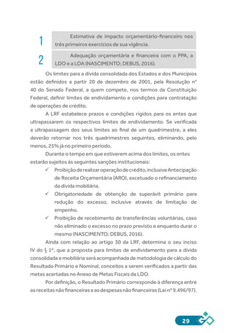 29
1
Estimativa de impacto orçamentário-financeiro nos
três primeiros exercícios de sua vigência.
2
Adequação orçamentária e financeira com o PPA, a
LDO e a LOA (NASCIMENTO; DEBUS, 2016).
Os limites para a dívida consolidada dos Estados e dos Municípios
estão definidos a partir 20 de dezembro de 2001, pela Resolução n°
40 do Senado Federal, a quem compete, nos termos da Constituição
Federal, definir limites de endividamento e condições para contratação
de operações de crédito.
A LRF estabelece prazos e condições rígidos para os entes que
ultrapassarem os respectivos limites de endividamento. Se verificada
a ultrapassagem dos seus limites ao final de um quadrimestre, a eles
deverão retornar nos três quadrimestres seguintes, eliminando, pelo
menos, 25% já no primeiro período.
Durante o tempo em que estiverem acima dos limites, os entes
estarão sujeitos às seguintes sanções institucionais:
ü	Proibiçãoderealizaroperaçãodecrédito,inclusiveAntecipação
de Receita Orçamentária (ARO), excetuado o refinanciamento
da dívida mobiliária.
ü	Obrigatoriedade de obtenção de superávit primário para
redução do excesso, inclusive através de limitação de
empenho.
ü	Proibição de recebimento de transferências voluntárias, caso
não eliminado o excesso no prazo previsto e enquanto durar o
mesmo (NASCIMENTO; DEBUS, 2016).
Ainda com relação ao artigo 30 da LRF, determina o seu inciso
IV do § 1º, que a proposta para limites de endividamento para a dívida
consolidada e mobiliária será acompanhada de metodologia de cálculo do
Resultado Primário e Nominal, conceitos a serem verificados a partir das
metas acertadas no Anexo de Metas Fiscais da LDO.
Por definição, o Resultado Primário corresponde à diferença entre
asreceitasnãofinanceiraseasdespesasnãofinanceiras(Leinº9.496/97).
 