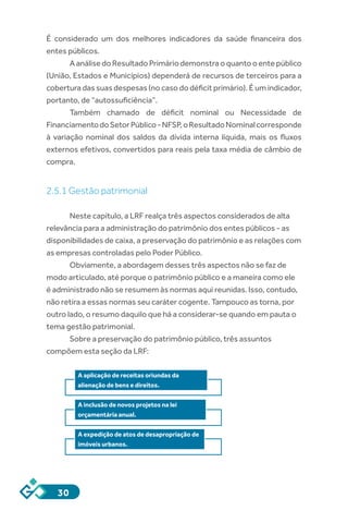 30
É considerado um dos melhores indicadores da saúde financeira dos
entes públicos.
A análise do Resultado Primário demonstra o quanto o ente público
(União, Estados e Municípios) dependerá de recursos de terceiros para a
cobertura das suas despesas (no caso do déficit primário). É um indicador,
portanto, de “autossuficiência”.
Também chamado de déficit nominal ou Necessidade de
FinanciamentodoSetorPúblico-NFSP,oResultadoNominalcorresponde
à variação nominal dos saldos da dívida interna líquida, mais os fluxos
externos efetivos, convertidos para reais pela taxa média de câmbio de
compra.
2.5.1 Gestão patrimonial
Neste capítulo, a LRF realça três aspectos considerados de alta
relevância para a administração do patrimônio dos entes públicos - as
disponibilidades de caixa, a preservação do patrimônio e as relações com
as empresas controladas pelo Poder Público.
Obviamente, a abordagem desses três aspectos não se faz de
modo articulado, até porque o patrimônio público e a maneira como ele
é administrado não se resumem às normas aqui reunidas. Isso, contudo,
não retira a essas normas seu caráter cogente. Tampouco as torna, por
outro lado, o resumo daquilo que há a considerar-se quando em pauta o
tema gestão patrimonial.
Sobre a preservação do patrimônio público, três assuntos
compõem esta seção da LRF:
A aplicação de receitas oriundas da
alienação de bens e direitos.
A inclusão de novos projetos na lei
orçamentária anual.
A expedição de atos de desapropriação de
imóveis urbanos.
 