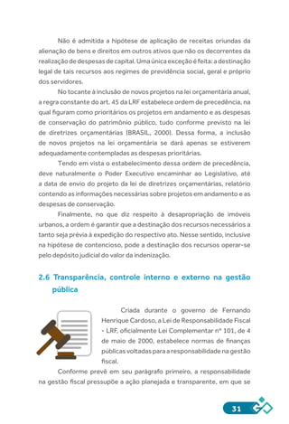31
Não é admitida a hipótese de aplicação de receitas oriundas da
alienação de bens e direitos em outros ativos que não os decorrentes da
realizaçãodedespesasdecapital.Umaúnicaexceçãoéfeita:adestinação
legal de tais recursos aos regimes de previdência social, geral e próprio
dos servidores.
No tocante à inclusão de novos projetos na lei orçamentária anual,
a regra constante do art. 45 da LRF estabelece ordem de precedência, na
qual figuram como prioritários os projetos em andamento e as despesas
de conservação do patrimônio público, tudo conforme previsto na lei
de diretrizes orçamentárias (BRASIL, 2000). Dessa forma, a inclusão
de novos projetos na lei orçamentária se dará apenas se estiverem
adequadamente contempladas as despesas prioritárias.
Tendo em vista o estabelecimento dessa ordem de precedência,
deve naturalmente o Poder Executivo encaminhar ao Legislativo, até
a data de envio do projeto da lei de diretrizes orçamentárias, relatório
contendo as informações necessárias sobre projetos em andamento e as
despesas de conservação.
Finalmente, no que diz respeito à desapropriação de imóveis
urbanos, a ordem é garantir que a destinação dos recursos necessários a
tanto seja prévia à expedição do respectivo ato. Nesse sentido, inclusive
na hipótese de contencioso, pode a destinação dos recursos operar-se
pelo depósito judicial do valor da indenização.
2.6 Transparência, controle interno e externo na gestão
pública
Criada durante o governo de Fernando
Henrique Cardoso, a Lei de Responsabilidade Fiscal
- LRF, oficialmente Lei Complementar nº 101, de 4
de maio de 2000, estabelece normas de finanças
públicasvoltadasparaaresponsabilidadenagestão
fiscal.
Conforme prevê em seu parágrafo primeiro, a responsabilidade
na gestão fiscal pressupõe a ação planejada e transparente, em que se
 