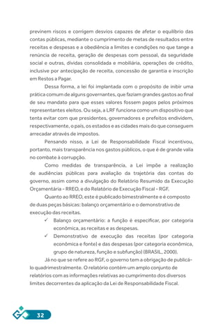 32
previnem riscos e corrigem desvios capazes de afetar o equilíbrio das
contas públicas, mediante o cumprimento de metas de resultados entre
receitas e despesas e a obediência a limites e condições no que tange a
renúncia de receita, geração de despesas com pessoal, da seguridade
social e outras, dívidas consolidada e mobiliária, operações de crédito,
inclusive por antecipação de receita, concessão de garantia e inscrição
em Restos a Pagar.
Dessa forma, a lei foi implantada com o propósito de inibir uma
prática comum de alguns governantes, que faziam grandes gastos ao final
de seu mandato para que esses valores fossem pagos pelos próximos
representantes eleitos. Ou seja, a LRF funciona como um dispositivo que
tenta evitar com que presidentes, governadores e prefeitos endividem,
respectivamente, o país, os estados e as cidades mais do que conseguem
arrecadar através de impostos.
Pensando nisso, a Lei de Responsabilidade Fiscal incentivou,
portanto, mais transparência nos gastos públicos, o que é de grande valia
no combate à corrupção.
Como medidas de transparência, a Lei impõe a realização
de audiências públicas para avaliação da trajetória das contas do
governo, assim como a divulgação do Relatório Resumido da Execução
Orçamentária - RREO, e do Relatório de Execução Fiscal - RGF.
Quanto ao RREO, este é publicado bimestralmente e é composto
de duas peças básicas: balanço orçamentário e o demonstrativo de
execução das receitas.
ü	Balanço orçamentário: a função é especificar, por categoria
econômica, as receitas e as despesas.
ü	Demonstrativo de execução das receitas (por categoria
econômica e fonte) e das despesas (por categoria econômica,
grupo de natureza, função e subfunção) (BRASIL, 2000).
Já no que se refere ao RGF, o governo tem a obrigação de publicá-
lo quadrimestralmente. O relatório contém um amplo conjunto de
relatórios com as informações relativas ao cumprimento dos diversos
limites decorrentes da aplicação da Lei de Responsabilidade Fiscal.
 