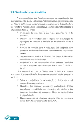 34
2.8 Fiscalização na gestão pública
A responsabilidade pela fiscalização quanto ao cumprimento das
normasdegestãofiscaléatribuídaaoPoderLegislativo,estecomoauxílio
do Tribunal de Contas, e aos sistemas de controle interno de cada Poder e
do Ministério Público. Ênfase especial deve ser atribuída, na fiscalização, a
alguns aspectos específicos:
ü	Verificação do cumprimento das metas previstas na lei de
diretrizes.
ü	Observância dos limites e das condições para a realização de
operações de crédito e a inscrição de despesas em restos a
pagar.
ü	Adoção de medidas para a adequação das despesas com
pessoal e das dívidas mobiliária e consolidada aos respectivos
limites.
ü	Observância das normas atinentes à destinação dos recursos
oriundos da alienação de ativos.
ü	Respeito aos limites aplicáveis aos gastos do Poder Legislativo
municipal, caso existam tais limites (NASCIMENTO; DEBUS,
2016).
Cabe ainda aos Tribunais de Contas, além de verificar o cumpri-
mento dos limites relativos às despesas com pessoal, alertar poderes e
órgãos:
ü	Sobre a possibilidade de extrapolação do limite referencial
para as despesas com juros.
ü	Quando as despesas com pessoal e os montantes das dívidas
consolidada e mobiliária, das operações de crédito e das
garantias concedidas ultrapassarem 90 por cento dos limites
a elas aplicáveis.
ü	Que as despesas com inativos e pensionistas se encontram
acima do limite correspondente (Lei 9.717).
 