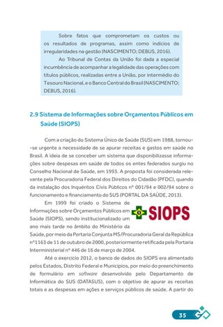 35
Sobre fatos que comprometam os custos ou
os resultados de programas, assim como indícios de
irregularidades na gestão (NASCIMENTO; DEBUS, 2016).
Ao Tribunal de Contas da União foi dada a especial
incumbênciadeacompanharalegalidadedasoperaçõescom
títulos públicos, realizadas entre a União, por intermédio do
TesouroNacional,eoBancoCentraldoBrasil(NASCIMENTO;
DEBUS, 2016).
2.9 Sistema de Informações sobre Orçamentos Públicos em
Saúde (SIOPS)
Com a criação do Sistema Único de Saúde (SUS) em 1988, tornou-
-se urgente a necessidade de se apurar receitas e gastos em saúde no
Brasil. A ideia de se conceber um sistema que disponibilizasse informa-
ções sobre despesas em saúde de todos os entes federados surgiu no
Conselho Nacional de Saúde, em 1993. A proposta foi considerada rele-
vante pela Procuradoria Federal dos Direitos do Cidadão (PFDC), quando
da instalação dos Inquéritos Civis Públicos nº 001/94 e 002/94 sobre o
funcionamento e financiamento do SUS (PORTAL DA SAÚDE, 2013).
Em 1999 foi criado o Sistema de
Informações sobre Orçamentos Públicos em
Saúde (SIOPS), sendo institucionalizado um
ano mais tarde no âmbito do Ministério da
Saúde,pormeiodaPortariaConjuntaMS/ProcuradoriaGeraldaRepública
nº1163 de 11 de outubro de 2000, posteriormente retificada pela Portaria
Interministerial nº 446 de 16 de março de 2004.
Até o exercício 2012, o banco de dados do SIOPS era alimentado
pelos Estados, Distrito Federal e Municípios, por meio do preenchimento
de formulário em  software desenvolvido pelo Departamento de
Informática do SUS (DATASUS), com o objetivo de apurar as receitas
totais e as despesas em ações e serviços públicos de saúde. A partir do
 