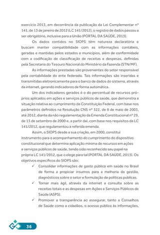 36
exercício 2013, em decorrência da publicação da Lei Complementar nº
141, de 13 de janeiro de 2012 (LC 141/2012), o registro de dados passou a
ser obrigatório, inclusive para a União (PORTAL DA SAÚDE, 2013).
Os dados contidos no SIOPS têm natureza declaratória e
buscam manter compatibilidade com as informações contábeis,
geradas e mantidas pelos estados e municípios, além de conformidade
com a codificação de classificação de receitas e despesas, definidas
pela Secretaria do Tesouro Nacional do Ministério da Fazenda (STN/MF).
As informações prestadas são provenientes do setor responsável
pela contabilidade do ente federado. Tais informações são inseridas e
transmitidas eletronicamente para o banco de dados do sistema, através
da internet, gerando indicadores de forma automática.
Um dos indicadores gerados é o do percentual de recursos pró-
prios aplicados em ações e serviços públicos de saúde, que demonstra a
situação relativa ao cumprimento da Constituição Federal, com base nos
parâmetros definidos na Resolução CNS nº 322, de 8 de maio de 2003,
até 2012, diante da não regulamentação da Emenda Constitucional nº 29,
de 13 de setembro de 2000 e, a partir daí, com base nos requisitos da LC
141/2012, que regulamentou a referida emenda.
Assim, o SIOPS desde a sua criação, em 2000, constitui
instrumento para o acompanhamento do cumprimento do dispositivo
constitucional que determina aplicação mínima de recursos em ações
e serviços públicos de saúde, tendo sido reconhecido seu papel na
própria LC 141/2012, que o elege para tal (PORTAL DA SAÚDE, 2013). Os
objetivos específicos do SIOPS são:
ü	Consolidar informações de gasto público em saúde no Brasil
de forma a propiciar insumos para a melhoria da gestão,
diagnósticos sobre o setor e formulação de políticas públicas.
ü	Tornar mais ágil, através da internet a consulta sobre as
receitas totais e as despesas em Ações e Serviços Públicos de
Saúde (ASPS).
ü	Promover a transparência ao assegurar, tanto a Conselhos
de Saúde como a cidadãos, o acesso público às informações,
 