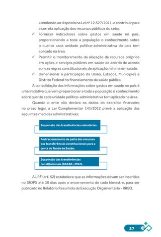 37
atendendoaodispostonaLeinº12.527/2011,econtribuirpara
a correta aplicação dos recursos públicos do setor.
ü	Fornecer indicadores sobre gastos em saúde no país,
proporcionando a toda a população o conhecimento sobre
o quanto cada unidade político-administrativa do país tem
aplicado na área.
ü	Permitir o monitoramento da alocação de recursos próprios
em ações e serviços públicos em saúde de acordo de acordo
com as regras constitucionais de aplicação mínima em saúde.
ü	Dimensionar a participação da União, Estados, Municípios e
Distrito Federal no financiamento da saúde pública.
A consolidação das informações sobre gastos em saúde no país é
uma iniciativa que vem proporcionar a toda a população o conhecimento
sobre quanto cada unidade político-administrativa tem aplicado na área.
Quando o ente não declara os dados do exercício financeiro
no prazo legal, a Lei Complementar 141/2012 prevê a aplicação das
seguintes medidas administrativas:
A LRF (art. 52) estabelece que as informações devam ser inseridas
no SIOPS até 30 dias após o encerramento de cada bimestre, para ser
publicado no Relatório Resumido de Execução Orçamentária - RREO.
Suspensão das transferências voluntárias.
Redirecionamento de parte dos recursos
das transferências constitucionais para a
conta do Fundo de Saúde.
Suspensão das transferências
constitucionais (BRASIL, 2012).
 