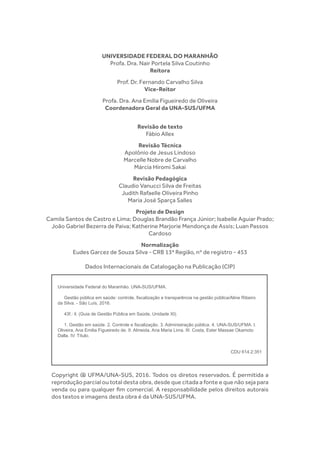 UNIVERSIDADE FEDERAL DO MARANHÃO
Profa. Dra. Nair Portela Silva Coutinho
Reitora
Prof. Dr. Fernando Carvalho Silva
Vice-Reitor
Profa. Dra. Ana Emília Figueiredo de Oliveira
Coordenadora Geral da UNA-SUS/UFMA
Revisão de texto
Fábio Allex
Revisão Técnica
Apolônio de Jesus Lindoso
Marcelle Nobre de Carvalho
Márcia Hiromi Sakai
Revisão Pedagógica
Claudio Vanucci Silva de Freitas
Judith Rafaelle Oliveira Pinho
Maria José Sparça Salles
Projeto de Design
Camila Santos de Castro e Lima; Douglas Brandão França Júnior; Isabelle Aguiar Prado;
João Gabriel Bezerra de Paiva; Katherine Marjorie Mendonça de Assis; Luan Passos
Cardoso
Normalização
Eudes Garcez de Souza Silva - CRB 13ª Região, nº de registro - 453
Dados Internacionais de Catalogação na Publicação (CIP)
Copyright @ UFMA/UNA-SUS, 2016. Todos os diretos reservados. É permitida a
reprodução parcial ou total desta obra, desde que citada a fonte e que não seja para
venda ou para qualquer fim comercial. A responsabilidade pelos direitos autorais
dos textos e imagens desta obra é da UNA-SUS/UFMA.
Universidade Federal do Maranhão. UNA-SUS/UFMA.
Gestão pública em saúde: controle, fiscalização e transparência na gestão pública/Aline Ribeiro
da Silva. - São Luís, 2016.
43f.: il. (Guia de Gestão Pública em Saúde, Unidade XI).
1. Gestão em saúde. 2. Controle e fiscalização. 3. Administração pública. 4. UNA-SUS/UFMA. I.
Oliveira, Ana Emilia Figueiredo de. II. Almeida, Ana Maria Lima. III. Costa, Ester Massae Okamoto
Dalla. IV. Título.
CDU 614.2:351
 