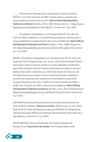 42
_____. Ministério do Planejamento, Orçamento e Gestão. Portaria
SOF Nº 1, de 19 de fevereiro de 2001. Dispõe sobre a classificação
orçamentária por fontes de recursos. Diário Oficial [da] República
Federativa do Brasil, Brasília, 20 fev. 2001. Disponível em: < https://www.
legisweb.com.br/legislacao/?id=182751>. Acesso em: 1 jul. 2016.
_____. Presidência da República. Lei Complementar Nº 101, de 4 de
maio de 2000. Estabelece normas de finanças públicas voltadas para a
responsabilidade na gestão fiscal e dá outras providências. Diário Oficial
[da] República Federativa do Brasil, Brasília, 5 maio. 2000. Disponível
em: http://www.planalto.gov.br/ccivil_03/leis/LCP/Lcp101.htm. Acesso
em: 1 jul. 2016.
BRASIL. Presidência da República. Lei Complementar Nº141, de 13 de
janeiro de 2012. Regulamenta o § 3o
 do art. 198 da Constituição Federal
para dispor sobre os valores mínimos a serem aplicados anualmente
pela União, Estados, Distrito Federal e Municípios em ações e serviços
públicos de saúde; estabelece os critérios de rateio dos recursos de
transferências para a saúde e as normas de fiscalização, avaliação e
controle das despesas com saúde nas 3 (três) esferas de governo;
revoga dispositivos das Leis nos
 8.080, de 19 de setembro de 1990, e
8.689, de 27 de julho de 1993; e dá outras providências. Diário Oficial
[da] República Federativa do Brasil, Brasília, 16 jan. 2012. Disponível em:
http://www.planalto.gov.br/ccivil_03/leis/LCP/Lcp141.htm. Acesso em:
1 jul. 2016.
GOVERNO sanciona LOA para 2016 com previsão de orçamento em
mais de R$ 16,5 bilhões. Mato Grosso Mais, Mato Grosso, 31 dez. 2015.
Disponível em: http://matogrossomais.com.br/2015/12/31/governo-
sanciona-loa-para-2016-com-previsao-de-orcamento-em-mais-de-r-
165-bilhoes/. Acesso em: 1 jul. 2016.
MATO GROSSO. Governo do Estado. Secretaria de Estado de
Planejamento. Orçamento do estado: fiscal e seguridade social.
 