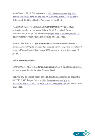 43
Mato Grosso, 2016. Disponível em: < http://www.seplan.mt.gov.br/
documents/363424/3905138/loa2016volume3.pdf/8733fac6-c590-
447e-a1c2-2b6d4c480cc0>. Acesso em: 1 jul. 2016.
NASCIMENTO, E. R.; DEBUS, I. Lei Complementar Nº 101/2000:
entendendo a lei de responsabilidade fiscal. 2. ed. atual. Tesouro
Nacional, 2016. 171p. Disponível em: http://www3.tesouro.gov.br/hp/
downloads/EntendendoLRF.pdf. Acesso em: 1 jul. 2016.
PORTAL DA SAÚDE. O que é SIOPS? Brasília: Ministério da Saúde, 2013.
Disponível em: http://portalsaude.saude.gov.br/index.php/o-ministerio/
principal/siops/mais-sobre-siops/5982-o-que-e-siops. Acesso em: 1
jul. 2016.
Leitura complementar:
GIAMBIAGI, F.; ALÉM, A.C. Finanças públicas: teoria e prática no Brasil. 3.
ed. rev. e atual. Rio de Janeiro: Elsevier, 2008.
RELATÓRIO de gestão fiscal: período de referência: janeiro a dezembro
de 2015. 2015. Disponível em: http://www.seplan.ma.gov.br/
files/2013/02/RGF-3%C2%BA-QUADR.-2015-fechado.pdf. Acesso em:
1 jul. 2016.
 