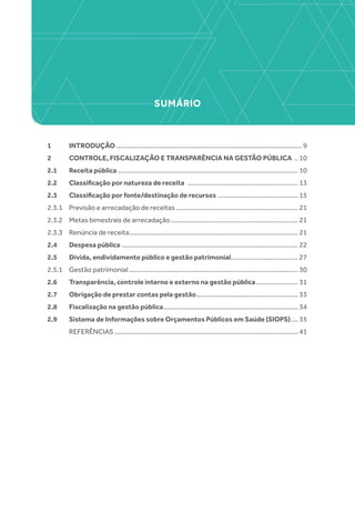 SUMÁRIO
1 	 INTRODUÇÃO....................................................................................................... 9
2 	 CONTROLE, FISCALIZAÇÃO E TRANSPARÊNCIA NA GESTÃO PÚBLICA ... 10
2.1 	 Receita pública.................................................................................................... 10
2.2 	 Classificação por natureza de receita .............................................................. 13
2.3 	 Classificação por fonte/destinação de recursos ............................................. 15
2.3.1 	 Previsão e arrecadação de receitas.................................................................... 21
2.3.2 	 Metas bimestrais de arrecadação....................................................................... 21
2.3.3 	 Renúncia de receita.............................................................................................. 21
2.4 	 Despesa pública.................................................................................................. 22
2.5 	 Dívida, endividamento público e gestão patrimonial...................................... 27
2.5.1	 Gestão patrimonial.............................................................................................. 30
2.6	 Transparência, controle interno e externo na gestão pública........................ 31
2.7	 Obrigação de prestar contas pela gestão......................................................... 33
2.8 	 Fiscalização na gestão pública........................................................................... 34
2.9 	 Sistema de Informações sobre Orçamentos Públicos em Saúde (SIOPS)..... 35
	REFERÊNCIAS...................................................................................................... 41
 