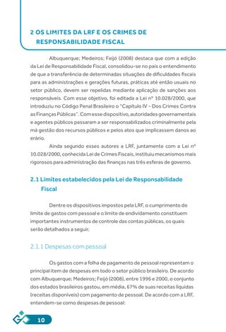 10
2 OS LIMITES DA LRF E OS CRIMES DE
RESPONSABILIDADE FISCAL
Albuquerque; Medeiros; Feijó (2008) destaca que com a edição
da Lei de Responsabilidade Fiscal, consolidou-se no país o entendimento
de que a transferência de determinadas situações de dificuldades fiscais
para as administrações e gerações futuras, práticas até então usuais no
setor público, devem ser repelidas mediante aplicação de sanções aos
responsáveis. Com esse objetivo, foi editada a Lei nº 10.028/2000, que
introduziu no Código Penal Brasileiro o “Capítulo IV - Dos Crimes Contra
asFinançasPúblicas”.Comessedispositivo,autoridadesgovernamentais
e agentes públicos passaram a ser responsabilizados criminalmente pela
má gestão dos recursos públicos e pelos atos que implicassem danos ao
erário.
Ainda segundo esses autores a LRF, juntamente com a Lei nº
10.028/2000, conhecida Lei de Crimes Fiscais, instituiu mecanismos mais
rigorosos para administração das finanças nas três esferas de governo.
2.1 Limites estabelecidos pela Lei de Responsabilidade
Fiscal
	
Dentre os dispositivos impostos pela LRF, o cumprimento do
limite de gastos com pessoal e o limite de endividamento constituem
importantes instrumentos de controle das contas públicas, os quais
serão detalhados a seguir.
2.1.1 Despesas com pessoal
Os gastos com a folha de pagamento de pessoal representam o
principal item de despesas em todo o setor público brasileiro. De acordo
com Albuquerque; Medeiros; Feijó (2008), entre 1996 e 2000, o conjunto
dos estados brasileiros gastou, em média, 67% de suas receitas líquidas
(receitas disponíveis) com pagamento de pessoal. De acordo com a LRF,
entendem-se como despesas de pessoal:
 