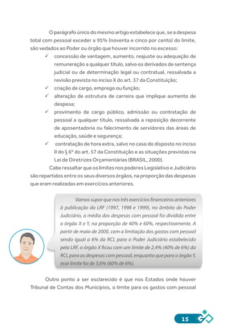 15
O parágrafo único do mesmo artigo estabelece que, se a despesa
total com pessoal exceder a 95% (noventa e cinco por cento) do limite,
são vedados ao Poder ou órgão que houver incorrido no excesso:
ü	concessão de vantagem, aumento, reajuste ou adequação de
remuneração a qualquer título, salvo os derivados de sentença
judicial ou de determinação legal ou contratual, ressalvada a
revisão prevista no inciso X do art. 37 da Constituição;
ü	criação de cargo, emprego ou função;
ü	alteração de estrutura de carreira que implique aumento de
despesa;
ü	provimento de cargo público, admissão ou contratação de
pessoal a qualquer título, ressalvada a reposição decorrente
de aposentadoria ou falecimento de servidores das áreas de
educação, saúde e segurança;
ü	 contratação de hora extra, salvo no caso do disposto no inciso
II do § 6º do art. 57 da Constituição e as situações previstas na
Lei de Diretrizes Orçamentárias (BRASIL, 2000).
	 Cabe ressaltar que os limites nos poderes Legislativo e Judiciário
são repartidos entre os seus diversos órgãos, na proporção das despesas
que eram realizadas em exercícios anteriores.
Vamossuporquenostrêsexercíciosfinanceirosanteriores
à publicação da LRF (1997, 1998 e 1999), no âmbito do Poder
Judiciário, a média das despesas com pessoal foi dividida entre
o órgão X e Y, na proporção de 40% e 60%, respectivamente. A
partir de maio de 2000, com a limitação dos gastos com pessoal
sendo igual a 6% da RCL para o Poder Judiciário estabelecido
pela LRF, o órgão X ficou com um limite de 2,4% (40% de 6%) da
RCL para as despesas com pessoal, enquanto que para o órgão Y,
esse limite foi de 3,6% (60% de 6%).
Outro ponto a ser esclarecido é que nos Estados onde houver
Tribunal de Contas dos Municípios, o limite para os gastos com pessoal
 