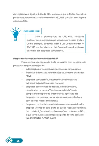 16
do Legislativo é igual a 3,4% da RCL, enquanto que o Poder Executivo
perde esse percentual, a maior do seu limite (0,4%), que passa então para
48,6% da RCL.
PARA SABER MAIS!
Com a promulgação da LRF, ficou revogada
qualquer outra legislação que aborde sobre esses limites.
Como exemplo, podemos citar a Lei Complementar nº
96/1999, conhecida como Lei Camata II que disciplinava
os limites das despesas com pessoal.
Despesas não computadas nos limites da LRF
Ficam de fora do cálculo do limite de gastos com despesas de
pessoal as seguintes despesas:
-- indenização por demissão de servidores e empregados;
-- incentivo à demissão voluntária (os usualmente chamados
PDV);
-- despesas com pessoal, decorrentes de convocação
extraordinária do Congresso Nacional;
-- despesas decorrentes de decisão judicial (em geral,
classificadas na rubrica “Sentenças Judiciais”), e da
competência de período anterior ao da apuração das
despesas com pessoal (somando-se o mês de referência
com os onze meses anteriores);
-- despesas com inativos, custeadas com recursos de fundos
próprios (atente-se para o fato de que as receitas originárias
das contribuições a fundos não compõem o cálculo da RCL,
o que torna nula essa operação do ponto de vista contábil)
(NASCIMENTO; DEBUS, 2016).
 