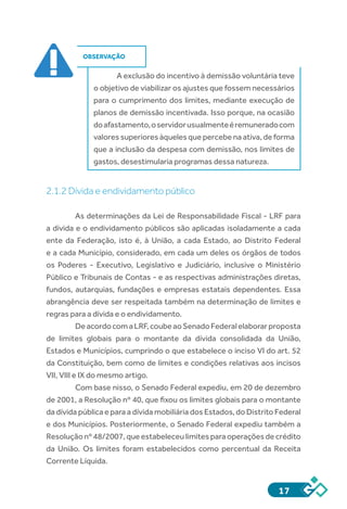 17
OBSERVAÇÃO
A exclusão do incentivo à demissão voluntária teve
o objetivo de viabilizar os ajustes que fossem necessários
para o cumprimento dos limites, mediante execução de
planos de demissão incentivada. Isso porque, na ocasião
doafastamento,oservidorusualmenteéremuneradocom
valores superiores àqueles que percebe na ativa, de forma
que a inclusão da despesa com demissão, nos limites de
gastos, desestimularia programas dessa natureza.
2.1.2 Dívida e endividamento público
As determinações da Lei de Responsabilidade Fiscal - LRF para
a dívida e o endividamento públicos são aplicadas isoladamente a cada
ente da Federação, isto é, à União, a cada Estado, ao Distrito Federal
e a cada Município, considerado, em cada um deles os órgãos de todos
os Poderes - Executivo, Legislativo e Judiciário, inclusive o Ministério
Público e Tribunais de Contas - e as respectivas administrações diretas,
fundos, autarquias, fundações e empresas estatais dependentes. Essa
abrangência deve ser respeitada também na determinação de limites e
regras para a dívida e o endividamento.
DeacordocomaLRF,coubeaoSenadoFederalelaborarproposta
de limites globais para o montante da dívida consolidada da União,
Estados e Municípios, cumprindo o que estabelece o inciso VI do art. 52
da Constituição, bem como de limites e condições relativas aos incisos
VII, VIII e IX do mesmo artigo.
Com base nisso, o Senado Federal expediu, em 20 de dezembro
de 2001, a Resolução nº 40, que fixou os limites globais para o montante
da dívida pública e para a dívida mobiliária dos Estados, do Distrito Federal
e dos Municípios. Posteriormente, o Senado Federal expediu também a
Resolução nº 48/2007, que estabeleceu limites para operações de crédito
da União. Os limites foram estabelecidos como percentual da Receita
Corrente Líquida.
 