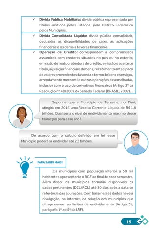 19
ü	Dívida Pública Mobiliária: dívida pública representada por
títulos emitidos pelos Estados, pelo Distrito Federal ou
pelos Municípios.
ü	Dívida Consolidada Líquida: dívida pública consolidada,
deduzidas as disponibilidades de caixa, as aplicações
financeiras e os demais haveres financeiros.
ü	Operação de Crédito: correspondem a compromissos
assumidos com credores situados no país ou no exterior,
emrazãodemútuo,aberturadecrédito,emissãoeaceitede
título,aquisiçãofinanciadadebens,recebimentoantecipado
devaloresprovenientesdavendaatermodebenseserviços,
arrendamento mercantil e outras operações assemelhadas,
inclusive com o uso de derivativos financeiros (Artigo 3º da
Resolução nº 48/2007 do Senado Federal) (BRASIL, 2007).
Suponha que o Município de Teresina, no Piauí,
atingirá em 2016 uma Receita Corrente Líquida de R$ 1,8
bilhões. Qual seria o nível de endividamento máximo desse
Município para esse ano?
	
De acordo com o cálculo definido em lei, esse
Município poderá se endividar até 2,2 bilhões.
PARA SABER MAIS!
Os municípios com população inferior a 50 mil
habitantes apresentarão o RGF ao final de cada semestre.
Além disso, os municípios tornarão disponíveis os
dados pertinentes (DCL/RCL) até 30 dias após a data de
referência das apurações. Com base nesses dados haverá
divulgação, na internet, da relação dos municípios que
ultrapassarem os limites de endividamento (Artigo 31,
parágrafo 1º ao 5º da LRF).
 