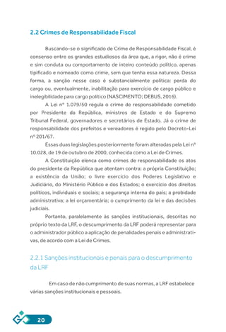 20
2.2 Crimes de Responsabilidade Fiscal
Buscando-se o significado de Crime de Responsabilidade Fiscal, é
consenso entre os grandes estudiosos da área que, a rigor, não é crime
e sim conduta ou comportamento de inteiro conteúdo político, apenas
tipificado e nomeado como crime, sem que tenha essa natureza. Dessa
forma, a sanção nesse caso é substancialmente política: perda do
cargo ou, eventualmente, inabilitação para exercício de cargo público e
inelegibilidade para cargo político (NASCIMENTO; DEBUS, 2016).
A  Lei nº 1.079/50  regula o crime de responsabilidade cometido
por Presidente da República, ministros de Estado e do Supremo
Tribunal Federal, governadores e secretários de Estado. Já o crime de
responsabilidade dos prefeitos e vereadores é regido pelo Decreto-Lei
nº 201/67.
Essas duas legislações posteriormente foram alteradas pela Lei nº
10.028, de 19 de outubro de 2000, conhecida como a Lei de Crimes.
A Constituição elenca como crimes de responsabilidade os atos
do presidente da República que atentam contra: a própria Constituição;
a existência da União; o livre exercício dos Poderes Legislativo e
Judiciário, do Ministério Público e dos Estados; o exercício dos direitos
políticos, individuais e sociais; a segurança interna do país; a probidade
administrativa; a lei orçamentária; o cumprimento da lei e das decisões
judiciais.
Portanto, paralelamente às sanções institucionais, descritas no
próprio texto da LRF, o descumprimento da LRF poderá representar para
o administrador público a aplicação de penalidades penais e administrati-
vas, de acordo com a Lei de Crimes.
2.2.1 Sanções institucionais e penais para o descumprimento
da LRF
Em caso de não cumprimento de suas normas, a LRF estabelece
várias sanções institucionais e pessoais.
 