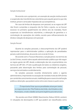 21
Sanção Institucional
De acordo com a própria lei, um exemplo de sanção institucional é
a suspensão das transferências voluntárias para aquele governo que não
instituir, prever e arrecadar impostos de sua competência.
No caso de limites de despesas com pessoal, se as regras da LRF
não forem cumpridas e enquanto não for feito o ajuste, ou se houver
excesso no primeiro quadrimestre do último ano de mandato, ficam
suspensas as transferências voluntárias, a obtenção de garantias e a
contratação de operações de crédito, exceto para refinanciamento da
dívida e redução de despesas com pessoal.
Sanção Pessoal
Quanto às sanções pessoais, o descumprimento da LRF poderá
representar para o administrador público a aplicação de penalidades
penais e administrativas, de acordo com a Lei de Crimes.
De acordo com o Tesouro Nacional, a sanção penal, nos termos da
Lei de Crimes, recairá sobre aquele administrador público que não seguir
as regras gerais da LRF, desde a elaboração das leis orçamentárias nos
termos da LRF (Art. 4º) até a publicação de todos os relatórios exigidos,
passando pela observação dos limites para contratação de pessoal,
serviços terceirizados e endividamento.
As sanções pessoais recairão diretamente sobre o agente
administrativo, importando na cassação de mandato multa de 30% (trinta
porcento)dosvencimentosanuais,inabilitaçãoparaoexercíciodafunção
pública e detenção, que poderá variar entre seis meses e quatro anos.
É importante frisar que as penalidades alcançam todos
osresponsáveisdosTrêsPoderesdaUnião,dosEstadosedos
Municípios, e todo cidadão será parte legítima para denunciar.
De acordo com Khair (2000); Nascimento; Debus (2016), existem
11 situações de desrespeito à LRF que podem ser classificadas como
 