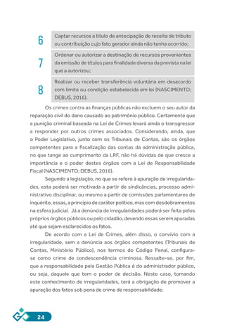 24
6
Captar recursos a título de antecipação de receita de tributo
ou contribuição cujo fato gerador ainda não tenha ocorrido;
7
Ordenar ou autorizar a destinação de recursos provenientes
da emissão de títulos para finalidade diversa da prevista na lei
que a autorizou;
8
Realizar ou receber transferência voluntária em desacordo
com limite ou condição estabelecida em lei (NASCIMENTO;
DEBUS, 2016).
Os crimes contra as finanças públicas não excluem o seu autor da
reparação civil do dano causado ao patrimônio público. Certamente que
a punição criminal baseada na Lei de Crimes levará ainda o transgressor
a responder por outros crimes associados. Considerando, ainda, que
o Poder Legislativo, junto com os Tribunais de Contas, são os órgãos
competentes para a fiscalização das contas da administração pública,
no que tange ao cumprimento da LRF, não há dúvidas de que cresce a
importância e o poder destes órgãos com a Lei de Responsabilidade
Fiscal (NASCIMENTO; DEBUS, 2016).
Segundo a legislação, no que se refere à apuração de irregularida-
des, esta poderá ser motivada a partir de sindicâncias, processo admi-
nistrativo disciplinar, ou mesmo a partir de comissões parlamentares de
inquérito, essas, a princípio de caráter político, mas com desdobramentos
na esfera judicial. Já a denúncia de irregularidades poderá ser feita pelos
próprios órgãos públicos ou pelo cidadão, devendo essas serem apuradas
até que sejam esclarecidos os fatos.
De acordo com a Lei de Crimes, além disso, o convívio com a
irregularidade, sem a denúncia aos órgãos competentes (Tribunais de
Contas, Ministério Público), nos termos do Código Penal, configura-
se como crime de condescendência criminosa. Ressalte-se, por fim,
que a responsabilidade pela Gestão Pública é do administrador público,
ou seja, daquele que tem o poder de decisão. Neste caso, tomando
este conhecimento de irregularidades, terá a obrigação de promover a
apuração dos fatos sob pena de crime de responsabilidade.
 