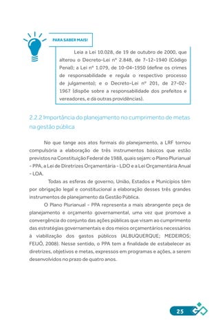 25
PARA SABER MAIS!
Leia a Lei 10.028, de 19 de outubro de 2000, que
alterou o Decreto-Lei nº 2.848, de 7-12-1940 (Código
Penal); a Lei nº 1.079, de 10-04-1950 (define os crimes
de responsabilidade e regula o respectivo processo
de julgamento); e o Decreto-Lei nº 201, de 27-02-
1967 (dispõe sobre a responsabilidade dos prefeitos e
vereadores, e dá outras providências).
2.2.2 Importância do planejamento no cumprimento de metas
na gestão pública
No que tange aos atos formais do planejamento, a LRF tornou
compulsória a elaboração de três instrumentos básicos que estão
previstos na Constituição Federal de 1988, quais sejam: o Plano Plurianual
- PPA, a Lei de Diretrizes Orçamentária - LDO e a Lei Orçamentária Anual
- LOA.
	 Todas as esferas de governo, União, Estados e Municípios têm
por obrigação legal e constitucional a elaboração desses três grandes
instrumentos de planejamento da Gestão Pública.
O Plano Plurianual - PPA representa a mais abrangente peça de
planejamento e orçamento governamental, uma vez que promove a
convergência do conjunto das ações públicas que visam ao cumprimento
das estratégias governamentais e dos meios orçamentários necessários
à viabilização dos gastos públicos (ALBUQUERQUE; MEDEIROS;
FEIJÓ, 2008). Nesse sentido, o PPA tem a finalidade de estabelecer as
diretrizes, objetivos e metas, expressos em programas e ações, a serem
desenvolvidos no prazo de quatro anos.
 