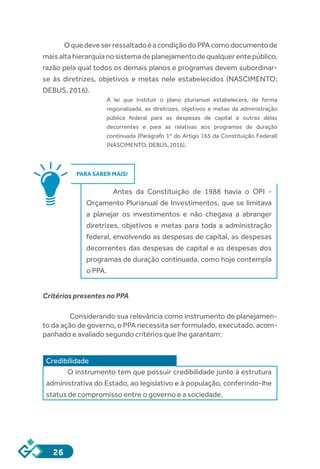 26
OquedeveserressaltadoéacondiçãodoPPAcomodocumentode
maisaltahierarquianosistemadeplanejamentodequalquerentepúblico,
razão pela qual todos os demais planos e programas devem subordinar-
se às diretrizes, objetivos e metas nele estabelecidos (NASCIMENTO;
DEBUS, 2016).
A lei que instituir o plano plurianual estabelecerá, de forma
regionalizada, as diretrizes, objetivos e metas da administração
pública federal para as despesas de capital e outras delas
decorrentes e para as relativas aos programas de duração
continuada (Parágrafo 1º do Artigo 165 da Constituição Federal)
(NASCIMENTO; DEBUS, 2016).
PARA SABER MAIS!
Antes da Constituição de 1988 havia o OPI -
Orçamento Plurianual de Investimentos, que se limitava
a planejar os investimentos e não chegava a abranger
diretrizes, objetivos e metas para toda a administração
federal, envolvendo as despesas de capital, as despesas
decorrentes das despesas de capital e as despesas dos
programas de duração continuada, como hoje contempla
o PPA.
Critérios presentes no PPA
	 Considerando sua relevância como instrumento de planejamen-
to da ação de governo, o PPA necessita ser formulado, executado, acom-
panhado e avaliado segundo critérios que lhe garantam:
Credibilidade
O instrumento tem que possuir credibilidade junto à estrutura
administrativa do Estado, ao legislativo e à população, conferindo-lhe
status de compromisso entre o governo e a sociedade.
 