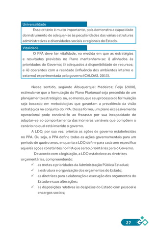 27
Universalidade
Esse critério é muito importante, pois demonstra a capacidade
do instrumento de adequar-se às peculiaridades das várias estruturas
administrativas e diversidades sociais e regionais do Estado.
Vitalidade
O PPA deve ter vitalidade, na medida em que as estratégias
e resultados previstos no Plano mantenham-se: i) alinhados às
prioridades do Governo; ii) adequados à disponibilidade de recursos;
e iii) coerentes com a realidade (influência dos ambientes interno e
externo) experimentada pelo governo (CALDAS, 2013).
Nesse sentido, segundo Albuquerque: Medeiros; Feijó (2008),
estimula-se que a formulação do Plano Plurianual seja precedida de um
planejamentoestratégico,ou,aomenos,queseuprocessodeformulação
seja baseado em metodologias que garantam a prevalência da visão
estratégica no conjunto do PPA. Dessa forma, um plano excessivamente
operacional pode condená-lo ao fracasso por sua incapacidade de
adaptar-se ao comportamento das inúmeras variáveis que compõem o
cenário no qual está inserido o governo.
A LDO, por sua vez, prioriza as ações de governo estabelecidas
no PPA. Ou seja, o PPA define todas as ações governamentais para um
período de quatro anos, enquanto a LDO define para cada ano específico
aquelas ações constantes no PPA que serão prioritárias para o Governo.
De acordo com a legislação, a LDO estabelece as diretrizes
orçamentárias, compreendendo:
ü	as metas e prioridades da Administração Pública Estadual;
ü	a estrutura e organização dos orçamentos do Estado;
ü	as diretrizes para a elaboração e execução dos orçamentos do
Estado e suas alterações;
ü	as disposições relativas às despesas do Estado com pessoal e
encargos sociais;
 