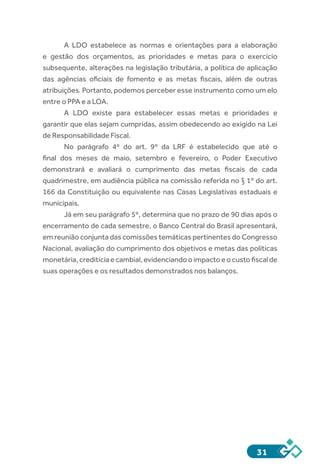 31
A LDO estabelece as normas e orientações para a elaboração
e gestão dos orçamentos, as prioridades e metas para o exercício
subsequente, alterações na legislação tributária, a política de aplicação
das agências oficiais de fomento e as metas fiscais, além de outras
atribuições. Portanto, podemos perceber esse instrumento como um elo
entre o PPA e a LOA.
A LDO existe para estabelecer essas metas e prioridades e
garantir que elas sejam cumpridas, assim obedecendo ao exigido na Lei
de Responsabilidade Fiscal.
No parágrafo 4º do art. 9º da LRF é estabelecido que até o
final dos meses de maio, setembro e fevereiro, o Poder Executivo
demonstrará e avaliará o cumprimento das metas fiscais de cada
quadrimestre, em audiência pública na comissão referida no § 1º do art.
166 da Constituição ou equivalente nas Casas Legislativas estaduais e
municipais.
Já em seu parágrafo 5º, determina que no prazo de 90 dias após o
encerramento de cada semestre, o Banco Central do Brasil apresentará,
em reunião conjunta das comissões temáticas pertinentes do Congresso
Nacional, avaliação do cumprimento dos objetivos e metas das políticas
monetária,creditíciaecambial,evidenciandooimpactoeocustofiscalde
suas operações e os resultados demonstrados nos balanços.
 