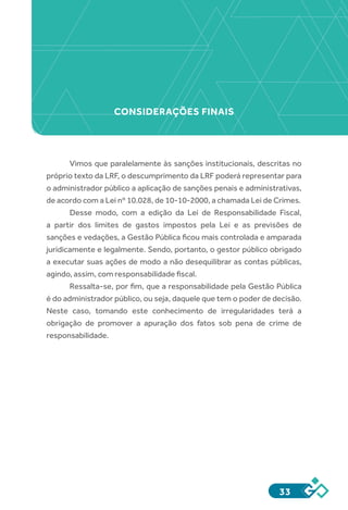 33
Vimos que paralelamente às sanções institucionais, descritas no
próprio texto da LRF, o descumprimento da LRF poderá representar para
o administrador público a aplicação de sanções penais e administrativas,
de acordo com a Lei nº 10.028, de 10-10-2000, a chamada Lei de Crimes.
Desse modo, com a edição da Lei de Responsabilidade Fiscal,
a partir dos limites de gastos impostos pela Lei e as previsões de
sanções e vedações, a Gestão Pública ficou mais controlada e amparada
juridicamente e legalmente. Sendo, portanto, o gestor público obrigado
a executar suas ações de modo a não desequilibrar as contas públicas,
agindo, assim, com responsabilidade fiscal.
Ressalta-se, por fim, que a responsabilidade pela Gestão Pública
é do administrador público, ou seja, daquele que tem o poder de decisão.
Neste caso, tomando este conhecimento de irregularidades terá a
obrigação de promover a apuração dos fatos sob pena de crime de
responsabilidade.
CONSIDERAÇÕES FINAIS
 