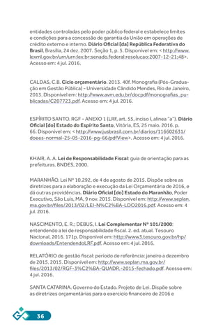 36
entidades controladas pelo poder público federal e estabelece limites
e condições para a concessão de garantia da União em operações de
crédito externo e interno. Diário Oficial [da] República Federativa do
Brasil, Brasília, 24 dez. 2007. Seção 1, p. 5. Disponível em: < http://www.
lexml.gov.br/urn/urn:lex:br:senado.federal:resolucao:2007-12-21;48>.
Acesso em: 4 jul. 2016.
CALDAS, C.B. Ciclo orçamentário. 2013. 40f. Monografia (Pós-Gradua-
ção em Gestão Pública) - Universidade Cândido Mendes, Rio de Janeiro,
2013. Disponível em: http://www.avm.edu.br/docpdf/monografias_pu-
blicadas/C207723.pdf. Acesso em: 4 jul. 2016.
ESPÍRITO SANTO. RGF - ANEXO 1 (LRF, art. 55, inciso I, alínea “a”). Diário
Oficial [do] Estado do Espírito Santo, Vitória, ES, 25 maio. 2016. p.
66. Disponível em: < http://www.jusbrasil.com.br/diarios/116602631/
doees-normal-25-05-2016-pg-66/pdfView>. Acesso em: 4 jul. 2016.
KHAIR, A. A. Lei de Responsabilidade Fiscal: guia de orientação para as
prefeituras. BNDES, 2000.
MARANHÃO. Lei Nº 10.292, de 4 de agosto de 2015. Dispõe sobre as
diretrizes para a elaboração e execução da Lei Orçamentária de 2016, e
dá outras providências. Diário Oficial [do] Estado do Maranhão, Poder
Executivo, São Luís, MA, 9 nov. 2015. Disponível em: http://www.seplan.
ma.gov.br/files/2013/02/LEI-N%C2%BA-LDO2016.pdf. Acesso em: 4
jul. 2016.
NASCIMENTO, E. R.; DEBUS, I. Lei Complementar Nº 101/2000:
entendendo a lei de responsabilidade fiscal. 2. ed. atual. Tesouro
Nacional, 2016. 171p. Disponível em: http://www3.tesouro.gov.br/hp/
downloads/EntendendoLRF.pdf. Acesso em: 4 jul. 2016.
RELATÓRIO de gestão fiscal: período de referência: janeiro a dezembro
de 2015. 2015. Disponível em: http://www.seplan.ma.gov.br/
files/2013/02/RGF-3%C2%BA-QUADR.-2015-fechado.pdf. Acesso em:
4 jul. 2016.
SANTA CATARINA. Governo do Estado. Projeto de Lei. Dispõe sobre
as diretrizes orçamentárias para o exercício financeiro de 2016 e
 