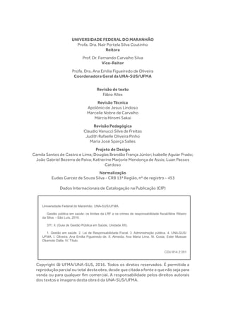 UNIVERSIDADE FEDERAL DO MARANHÃO
Profa. Dra. Nair Portela Silva Coutinho
Reitora
Prof. Dr. Fernando Carvalho Silva
Vice-Reitor
Profa. Dra. Ana Emília Figueiredo de Oliveira
Coordenadora Geral da UNA-SUS/UFMA
Revisão de texto
Fábio Allex
Revisão Técnica
Apolônio de Jesus Lindoso
Marcelle Nobre de Carvalho
Márcia Hiromi Sakai
Revisão Pedagógica
Claudio Vanucci Silva de Freitas
Judith Rafaelle Oliveira Pinho
Maria José Sparça Salles
Projeto de Design
Camila Santos de Castro e Lima; Douglas Brandão França Júnior; Isabelle Aguiar Prado;
João Gabriel Bezerra de Paiva; Katherine Marjorie Mendonça de Assis; Luan Passos
Cardoso
Normalização
Eudes Garcez de Souza Silva - CRB 13ª Região, nº de registro - 453
Dados Internacionais de Catalogação na Publicação (CIP)
Copyright @ UFMA/UNA-SUS, 2016. Todos os diretos reservados. É permitida a
reprodução parcial ou total desta obra, desde que citada a fonte e que não seja para
venda ou para qualquer fim comercial. A responsabilidade pelos direitos autorais
dos textos e imagens desta obra é da UNA-SUS/UFMA.
Universidade Federal do Maranhão. UNA-SUS/UFMA.
Gestão pública em saúde: os limites da LRF e os crimes de responsabilidade fiscal/Aline Ribeiro
da Silva. - São Luís, 2016.
37f.: il. (Guia de Gestão Pública em Saúde, Unidade XII).
1. Gestão em saúde. 2. Lei de Responsabilidade Fiscal. 3. Administração pública. 4. UNA-SUS/
UFMA. I. Oliveira, Ana Emilia Figueiredo de. II. Almeida, Ana Maria Lima. III. Costa, Ester Massae
Okamoto Dalla. IV. Título.
CDU 614.2:351
 