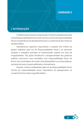 9
1 INTRODUÇÃO
Oobjetivodestetextoécompreenderoslimitesestabelecidospela
LeideResponsabilidadeFiscal,assimcomooscrimesderesponsabilidade
fiscal e a importância do planejamento para o cumprimento das metas na
Gestão Pública.
Abordaremos aspectos importantes a respeito dos limites de
gastos impostos pela Lei de Responsabilidade Fiscal e as possíveis
sanções e vedações previstas ao administrador público em caso de
irregularidades. Tais ações fortalecem a obrigatoriedade dos gestores
públicos exercerem suas atividades com responsabilidade fiscal, de
forma mais controlada e de modo a não desequilibrar as contas públicas,
sob pena de serem responsabilizados criminalmente.
Ementa: Limites estabelecidos pela Lei de Responsabilidade Fiscal.
Crimes de responsabilidade fiscal. Importância do planejamento no
cumprimento de metas na gestão pública.
UNIDADE 3
 