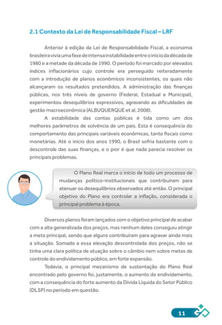 11
2.1 Contexto da Lei de Responsabilidade Fiscal – LRF
Anterior à edição da Lei de Responsabilidade Fiscal, a economia
brasileiraviviaumafasedeintensainstabilidadeentreoiníciodadécadade
1980 e a metade da década de 1990. O período foi marcado por elevados
índices inflacionários cujo controle era perseguido reiteradamente
com a introdução de planos econômicos inconsistentes, os quais não
alcançaram os resultados pretendidos. A administração das finanças
públicas, nos três níveis de governo (Federal, Estadual e Municipal),
experimentou desequilíbrios expressivos, agravando as dificuldades de
gestão macroeconômica (ALBUQUERQUE et al, 2008).
A estabilidade das contas públicas é tida como um dos
melhores parâmetros de solvência de um país. Esta é consequência do
comportamento das principais variáveis econômicas, tanto fiscais como
monetárias. Até o início dos anos 1990, o Brasil sofria bastante com o
descontrole das suas finanças, e o pior é que nada parecia resolver os
principais problemas.
O Plano Real marca o início de todo um processo de
mudanças político-institucionais que contribuíram para
atenuar os desequilíbrios observados até então. O principal
objetivo do Plano era controlar a inflação, considerada o
principal problema à época.
Diversos planos foram lançados com o objetivo principal de acabar
com a alta generalizada dos preços, mas nenhum deles conseguiu atingir
a meta principal, sendo que alguns contribuíram para agravar ainda mais
a situação. Somado a essa elevação descontrolada dos preços, não se
tinha uma clara política de atuação sobre o câmbio nem sobre metas de
controle do endividamento público, em forte expansão.
Todavia, o principal mecanismo de sustentação do Plano Real
encontrado pelo governo foi, justamente, o aumento do endividamento,
com a consequência do forte aumento da Dívida Líquida do Setor Público
(DLSP) no período em questão.
 