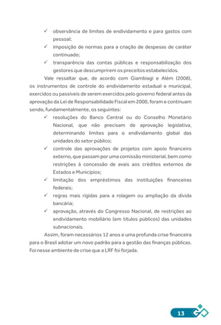 13
ü	observância de limites de endividamento e para gastos com
pessoal;
ü	imposição de normas para a criação de despesas de caráter
continuado;
ü	transparência das contas públicas e responsabilização dos
gestores que descumprirem os preceitos estabelecidos.
Vale ressaltar que, de acordo com Giambiagi e Além (2008),
os instrumentos de controle do endividamento estadual e municipal,
exercidos ou passíveis de serem exercidos pelo governo federal antes da
aprovação da Lei de Responsabilidade Fiscal em 2000, foram e continuam
sendo, fundamentalmente, os seguintes:
ü	resoluções do Banco Central ou do Conselho Monetário
Nacional, que não precisam de aprovação legislativa,
determinando limites para o endividamento global das
unidades do setor público;
ü	controle das aprovações de projetos com apoio financeiro
externo, que passam por uma comissão ministerial, bem como
restrições à concessão de avais aos créditos externos de
Estados e Municípios;
ü	limitação dos empréstimos das instituições financeiras
federais;
ü	regras mais rígidas para a rolagem ou ampliação da dívida
bancária;
ü	aprovação, através do Congresso Nacional, de restrições ao
endividamento mobiliário (em títulos públicos) das unidades
subnacionais.
Assim, foram necessários 12 anos e uma profunda crise financeira
para o Brasil adotar um novo padrão para a gestão das finanças públicas.
Foi nesse ambiente de crise que a LRF foi forjada.
 