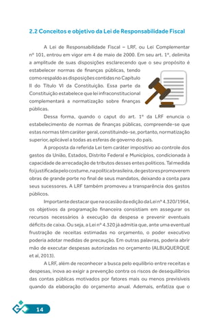 14
2.2 Conceitos e objetivo da Lei de Responsabilidade Fiscal
A  Lei de Responsabilidade Fiscal – LRF, ou Lei Complementar
nº 101, entrou em vigor em 4 de maio de 2000. Em seu art. 1º, delimita
a amplitude de suas disposições esclarecendo que o seu propósito é
estabelecer normas de finanças públicas, tendo
comorespaldoasdisposiçõescontidasnoCapítulo
II do Título VI da Constituição. Essa parte da
Constituição estabelece que lei infraconstitucional
complementará a normatização sobre finanças
públicas.
Dessa forma, quando o caput do art. 1º da LRF enuncia o
estabelecimento de normas de finanças públicas, compreende-se que
estas normas têm caráter geral, constituindo-se, portanto, normatização
superior, aplicável a todas as esferas de governo do país.
A proposta da referida Lei tem caráter impositivo ao controle dos
gastos da União, Estados, Distrito Federal e Municípios, condicionada à
capacidade de arrecadação de tributos desses entes políticos. Tal medida
foijustificadapelocostume,napolíticabrasileira,degestorespromoverem
obras de grande porte no final de seus mandatos, deixando a conta para
seus sucessores. A LRF também promoveu a transparência dos gastos
públicos.
ImportantedestacarquenaocasiãodaediçãodaLeinº4.320/1964,
os objetivos da programação financeira consistiam em assegurar os
recursos necessários à execução da despesa e prevenir eventuais
déficits de caixa. Ou seja, a Lei nº 4.320 já admitia que, ante uma eventual
frustração de receitas estimadas no orçamento, o poder executivo
poderia adotar medidas de precaução. Em outras palavras, poderia abrir
mão de executar despesas autorizadas no orçamento (ALBUQUERQUE
et al, 2013).
A LRF, além de reconhecer a busca pelo equilíbrio entre receitas e
despesas, inova ao exigir a prevenção contra os riscos de desequilíbrios
das contas públicas motivados por fatores mais ou menos previsíveis
quando da elaboração do orçamento anual. Ademais, enfatiza que o
 