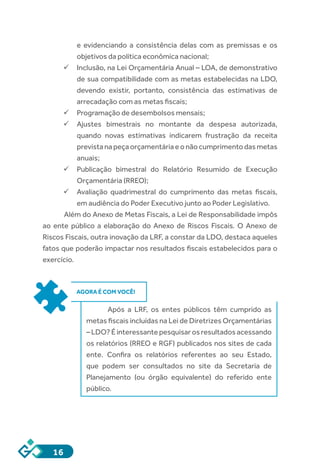 16
e evidenciando a consistência delas com as premissas e os
objetivos da política econômica nacional;
ü	Inclusão, na Lei Orçamentária Anual – LOA, de demonstrativo
de sua compatibilidade com as metas estabelecidas na LDO,
devendo existir, portanto, consistência das estimativas de
arrecadação com as metas fiscais;
ü	Programação de desembolsos mensais;
ü	Ajustes bimestrais no montante da despesa autorizada,
quando novas estimativas indicarem frustração da receita
previstanapeçaorçamentáriaeonãocumprimentodasmetas
anuais;
ü	Publicação bimestral do Relatório Resumido de Execução
Orçamentária (RREO);
ü	Avaliação quadrimestral do cumprimento das metas fiscais,
em audiência do Poder Executivo junto ao Poder Legislativo.
Além do Anexo de Metas Fiscais, a Lei de Responsabilidade impôs
ao ente público a elaboração do Anexo de Riscos Fiscais. O Anexo de
Riscos Fiscais, outra inovação da LRF, a constar da LDO, destaca aqueles
fatos que poderão impactar nos resultados fiscais estabelecidos para o
exercício.
AGORA É COM VOCÊ!
Após a LRF, os entes públicos têm cumprido as
metas fiscais incluídas na Lei de Diretrizes Orçamentárias
–LDO?Éinteressantepesquisarosresultadosacessando
os relatórios (RREO e RGF) publicados nos sites de cada
ente. Confira os relatórios referentes ao seu Estado,
que podem ser consultados no site da Secretaria de
Planejamento (ou órgão equivalente) do referido ente
público.
 