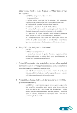 21
observadas pelos três níveis de governo. O teor desse artigo
é o seguinte:
Art. 163. Lei complementar disporá sobre:
 I - finanças públicas;
II - dívida pública externa e interna, incluída a das autarquias,
fundações e demais entidades controladas pelo Poder Público;
III - concessão de garantias pelas entidades públicas;
IV - emissão e resgate de títulos da dívida pública;
V - fiscalização financeira da administração pública direta e indireta
(Redação dada pela Emenda Constitucional nº 40, de 2003);
VI - operações de câmbio realizadas por órgãos e entidades da
União, dos Estados, do Distrito Federal e dos Municípios;
VII - compatibilização das funções das instituições oficiais de
crédito da União, resguardadas as características e condições
operacionais plenas das voltadas ao desenvolvimento regional.
b)	 Artigo 165, cujo parágrafo 9º estabelece:
Art. 165
§ 9º Cabe à lei complementar:
I - estabelecer normas de gestão financeira e patrimonial da
administração direta e indireta bem como condições para a
instituição e funcionamento de fundos.
c)	 Artigo 169, que determina o estabelecimento, na forma de Lei
Complementar, de limites para as despesas com pessoal ativo
e inativo de todos os entes da federação.
Art. 169. A despesa com pessoal ativo e inativo da União, dos
Estados, do Distrito Federal e dos Municípios não poderá exceder
os limites estabelecidos em lei complementar.
d)	 Artigo 250, incluído pela Emenda Constitucional nº 20/1998,
que assim determina:
Art. 250. Com o objetivo de assegurar recursos para o pagamento
dos benefícios concedidos pelo regime geral de previdência
social, em adição aos recursos de sua arrecadação, a União
poderá constituir fundo integrado por bens, direitos e ativos de
qualquer natureza, mediante lei que disporá sobre a natureza e
administração desse fundo.
 