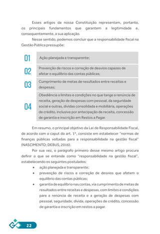 22
Esses artigos da nossa Constituição representam, portanto,
os principais fundamentos que garantem a legitimidade e,
consequentemente, a sua aplicação.
Nesse sentido, podemos concluir que a responsabilidade fiscal na
Gestão Pública pressupõe:
01 Ação planejada e transparente;
02
Prevenção de riscos e correção de desvios capazes de
afetar o equilíbrio das contas públicas;
03
Cumprimento de metas de resultados entre receitas e
despesas;
04
Obediência a limites e condições no que tange a renúncia de
receita, geração de despesas com pessoal, da seguridade
social e outras, dívidas consolidada e mobiliária, operações
de crédito, inclusive por antecipação de receita, concessão
de garantia e inscrição em Restos a Pagar.
Em resumo, o principal objetivo da Lei de Responsabilidade Fiscal,
de acordo com o caput do art. 1º, consiste em estabelecer “normas de
finanças públicas voltadas para a responsabilidade na gestão fiscal”
(NASCIMENTO; DEBUS, 2016).
Por sua vez, o parágrafo primeiro desse mesmo artigo procura
definir o que se entende como “responsabilidade na gestão fiscal”,
estabelecendo os seguintes postulados:
•	 ação planejada e transparente;
•	 prevenção de riscos e correção de desvios que afetem o
equilíbrio das contas públicas;
•	 garantiadeequilíbrionascontas,viacumprimentodemetasde
resultados entre receitas e despesas, com limites e condições
para a renúncia de receita e a geração de despesas com
pessoal, seguridade, dívida, operações de crédito, concessão
de garantia e inscrição em restos a pagar.
 